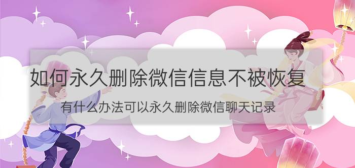 如何永久删除微信信息不被恢复 有什么办法可以永久删除微信聊天记录？